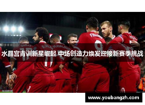 水晶宫青训新星崛起 中场创造力焕发迎接新赛季挑战