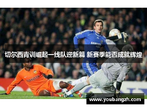 切尔西青训崛起一线队迎新篇 新赛季能否成就辉煌
